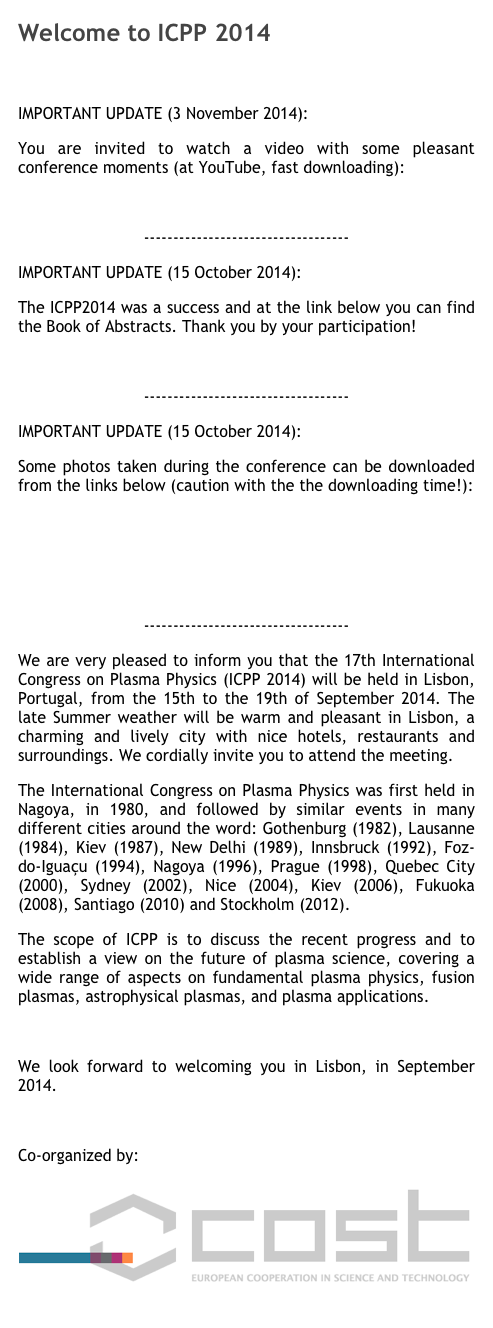 Welcome to ICPP 2014

IMPORTANT UPDATE (3 November 2014):
You are invited to watch a video with some pleasant conference moments (at YouTube, fast downloading):
video movie at IPFN's YouTube channel
----------------------------------- 
IMPORTANT UPDATE (15 October 2014): 
The ICPP2014 was a success and at the link below you can find the Book of Abstracts. Thank you by your participation!
BOOK OF ABSTRACTS  (28 MB)
----------------------------------- 
IMPORTANT UPDATE (15 October 2014):
Some photos taken during the conference can be downloaded from the links below (caution with the the downloading time!):
PHOTOS: Series 1  (111 MB)
PHOTOS: Series 2  (106 MB)
PHOTOS: Series 3  (134 MB)
-----------------------------------
We are very pleased to inform you that the 17th International Congress on Plasma Physics (ICPP 2014) will be held in Lisbon, Portugal, from the 15th to the 19th of September 2014. The late Summer weather will be warm and pleasant in Lisbon, a charming and lively city with nice hotels, restaurants and surroundings. We cordially invite you to attend the meeting. The International Congress on Plasma Physics was first held in Nagoya, in 1980, and followed by similar events in many different cities around the word: Gothenburg (1982), Lausanne (1984), Kiev (1987), New Delhi (1989), Innsbruck (1992), Foz-do-Iguaçu (1994), Nagoya (1996), Prague (1998), Quebec City (2000), Sydney (2002), Nice (2004), Kiev (2006), Fukuoka (2008), Santiago (2010) and Stockholm (2012). The scope of ICPP is to discuss the recent progress and to establish a view on the future of plasma science, covering a wide range of aspects on fundamental plasma physics, fusion plasmas, astrophysical plasmas, and plasma applications.

We look forward to welcoming you in Lisbon, in September 2014.

Co-organized by:
￼